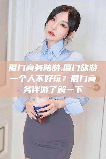 汕头厦门商务陪游,厦门旅游一个人不好玩？厦门商务伴游了解一下