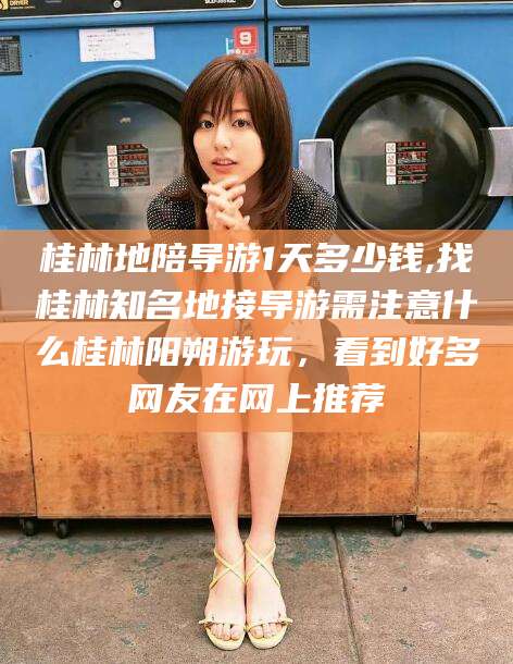 汕头桂林地陪导游1天多少钱,找桂林知名地接导游需注意什么桂林阳朔游玩，看到好多网友在网上推荐