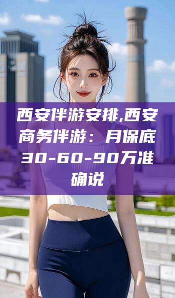 汕头西安伴游安排,西安商务伴游：月保底30-60-90万准确说