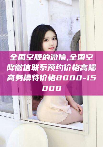 汕头全国空降的微信,全国空降微信联系预约价格高端商务模特价格8000-15000