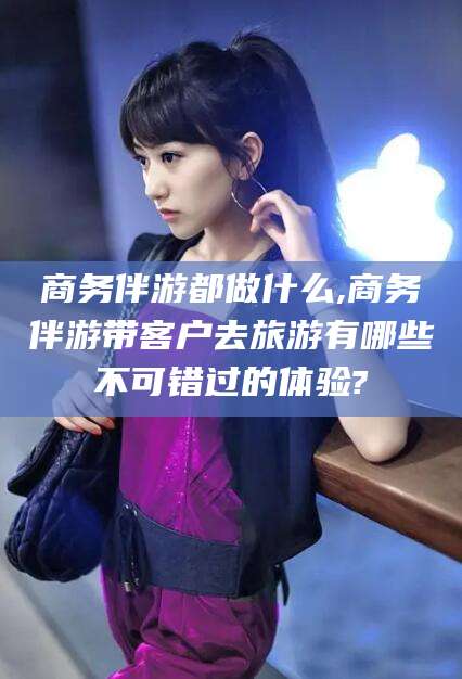 汕头商务伴游都做什么,商务伴游带客户去旅游有哪些不可错过的体验?