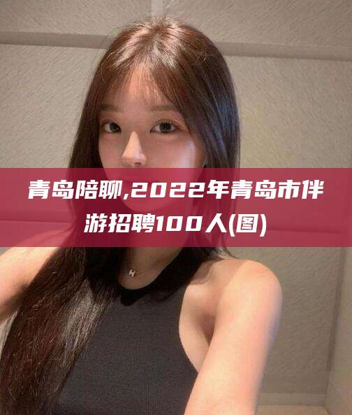 汕头青岛陪聊,2022年青岛市伴游招聘100人(图)