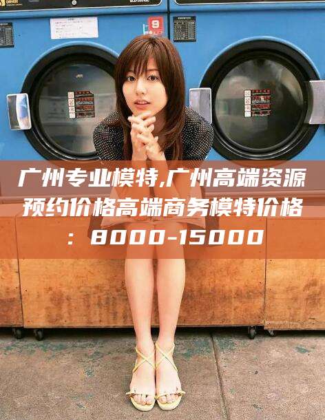 汕头广州专业模特,广州高端资源预约价格高端商务模特价格：8000-15000