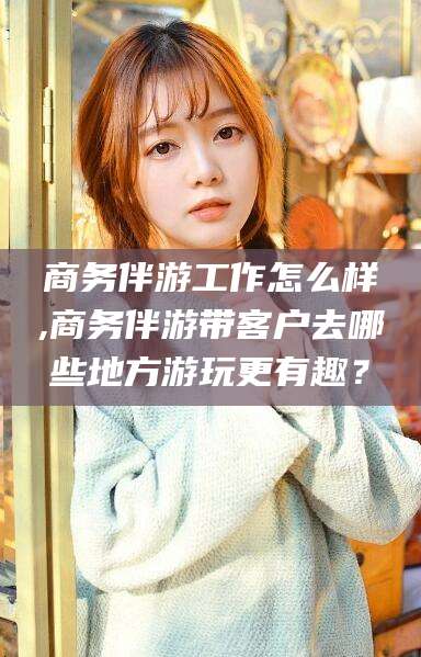 汕头商务伴游工作怎么样,商务伴游带客户去哪些地方游玩更有趣？
