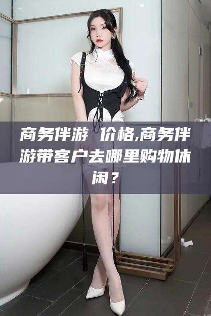 汕头商务伴游 价格,商务伴游带客户去哪里购物休闲？