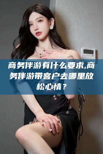 汕头商务伴游有什么要求,商务伴游带客户去哪里放松心情？
