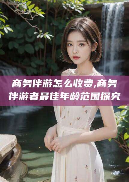 汕头商务伴游怎么收费,商务伴游者最佳年龄范围探究