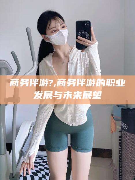 汕头商务伴游?,商务伴游的职业发展与未来展望