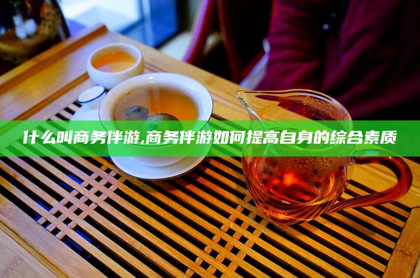 汕头什么叫商务伴游,商务伴游如何提高自身的综合素质