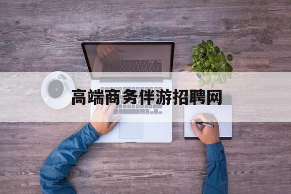 高端商务伴游招聘网站有哪些最新资讯（谁能告诉我哪里有汕头高端商务伴游招聘网？）